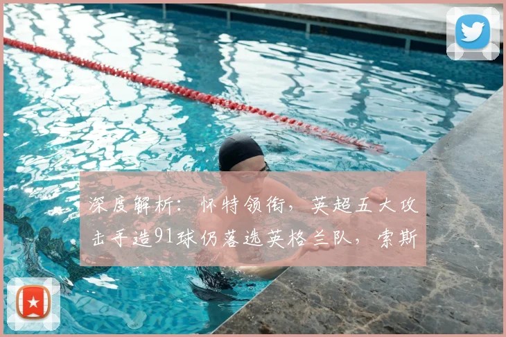 深度解析:怀特领衔,英超五大攻击手造91球仍落选英格兰队,索斯盖特选人标准引热议