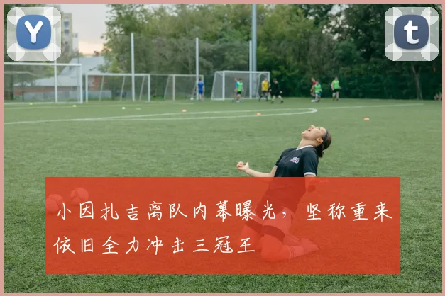 小因扎吉离队内幕曝光,坚称重来依旧全力冲击三冠王