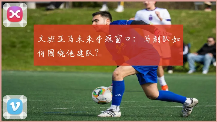 文班亚马未来夺冠窗口：马刺队如何围绕他建队？