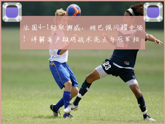 法国4-1轻取挪威，姆巴佩闪耀全场！详解高卢雄鸡战术亮点与冠军相