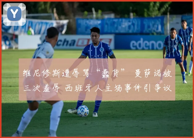 维尼修斯遭辱骂“蠢货” 曼萨诺被三次羞辱 西班牙人主场事件引争议