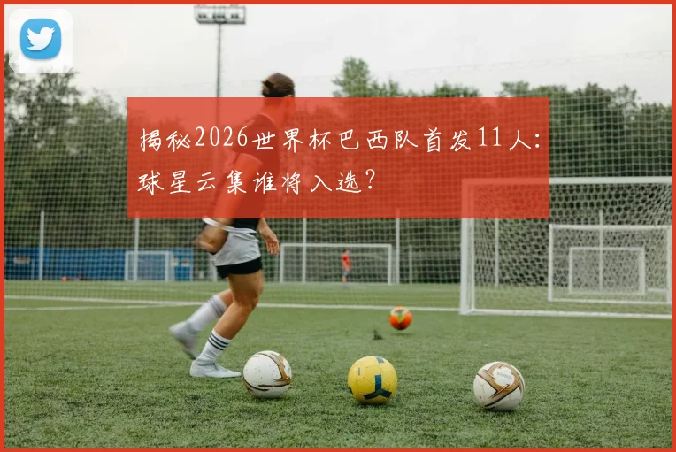 揭秘2026世界杯巴西队首发11人:球星云集谁将入选?