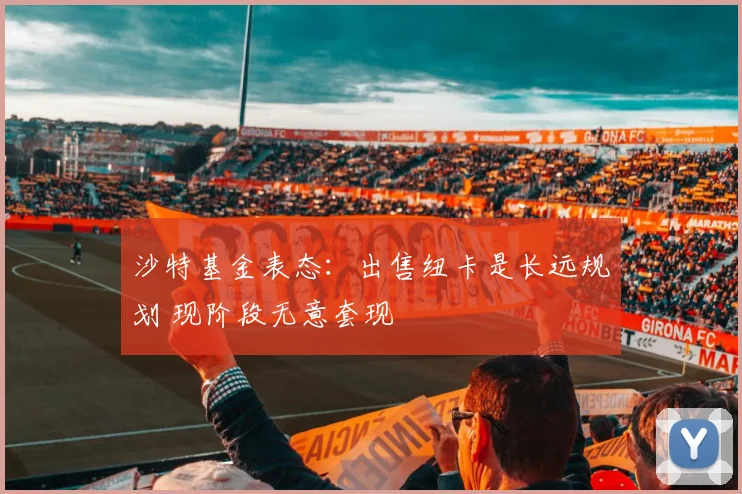 沙特基金表态：出售纽卡是长远规划 现阶段无意套现
