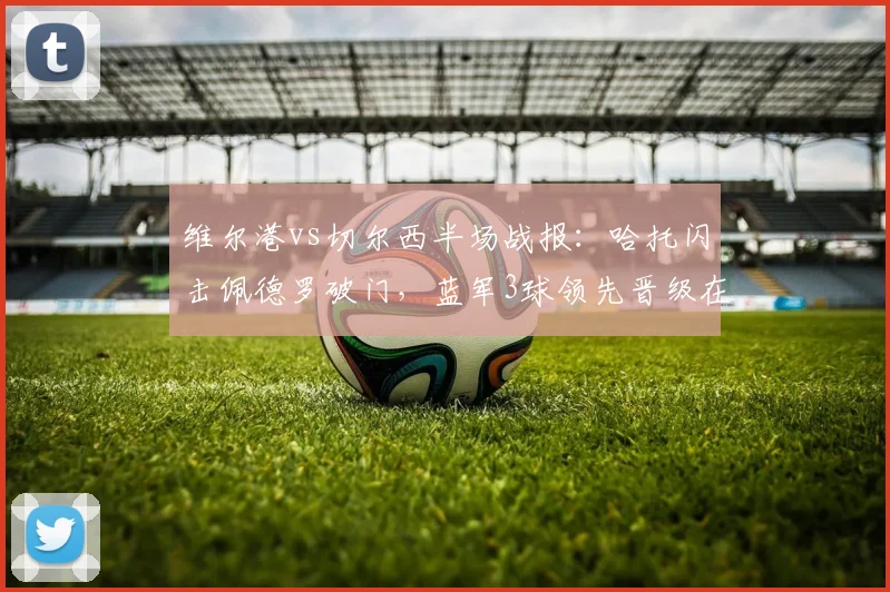 维尔港vs切尔西半场战报:哈托闪击佩德罗破门,蓝军3球领先晋级在望