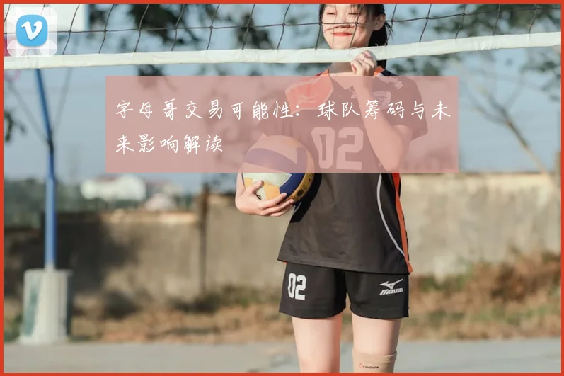 字母哥交易可能性:球队筹码与未来影响解读