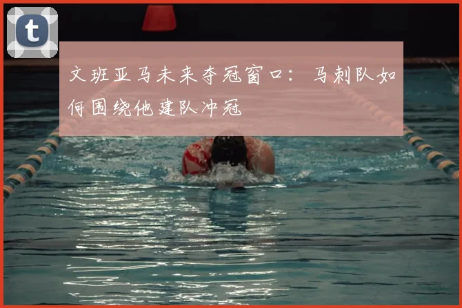 文班亚马未来夺冠窗口:马刺队如何围绕他建队冲冠
