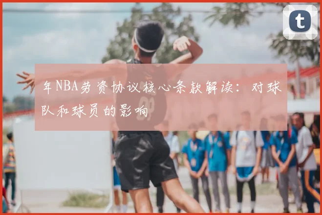 年NBA劳资协议核心条款解读：对球队和球员的影响