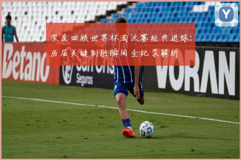 深度回顾世界杯淘汰赛经典进球:历届关键制胜瞬间全纪录解析